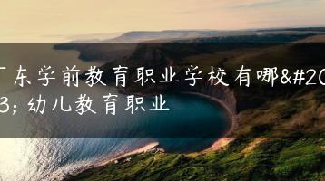 广东学前教育职业学校有哪些 幼儿教育职业-广东技校排名网