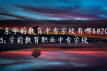 广东学前教育中专学校有哪些 学前教育职业中专学校-广东技校排名网
