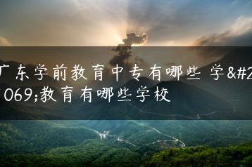 广东学前教育中专有哪些 学前教育有哪些学校-广东技校排名网
