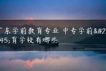 广东学前教育专业 中专学前教育学校有哪些-广东技校排名网