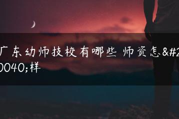 广东幼师技校有哪些 师资怎么样-广东技校排名网