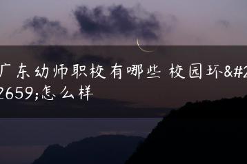 广东幼师职校有哪些 校园环境怎么样-广东技校排名网