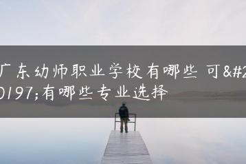 广东幼师职业学校有哪些 可以有哪些专业选择-广东技校排名网