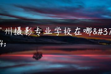 广州摄影专业学校在哪里-广东技校排名网