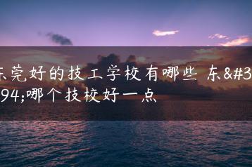 东莞好的技工学校有哪些 东莞哪个技校好一点-广东技校排名网
