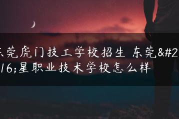 东莞虎门技工学校招生 东莞五星职业技术学校怎么样-广东技校排名网