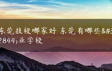 东莞技校哪家好 东莞有哪些职业学校-广东技校排名网