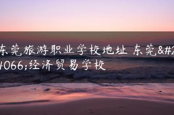东莞旅游职业学校地址 东莞市经济贸易学校-广东技校排名网