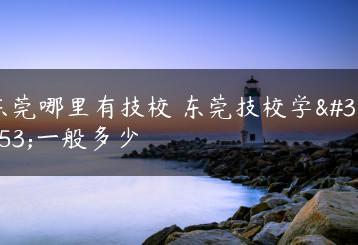 东莞哪里有技校 东莞技校学费一般多少-广东技校排名网