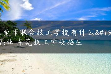 东莞市联合技工学校有什么专业 东莞技工学校招生-广东技校排名网