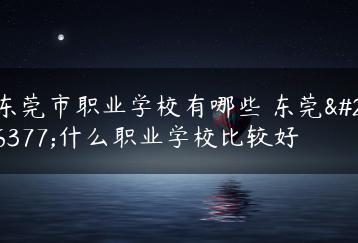 东莞市职业学校有哪些 东莞有什么职业学校比较好-广东技校排名网