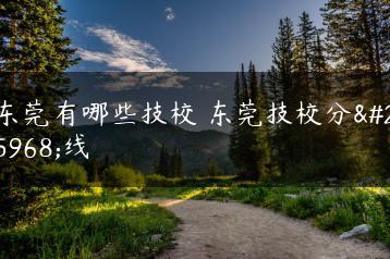 东莞有哪些技校 东莞技校分数线-广东技校排名网