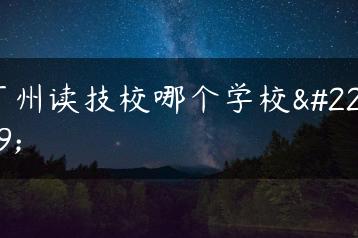 广州读技校哪个学校好-广东技校排名网