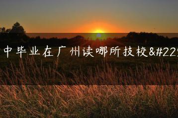 初中毕业在广州读哪所技校好-广东技校排名网