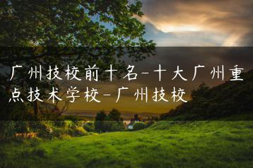 广州技校前十名-十大广州重点技术学校-广州技校-广东技校排名网