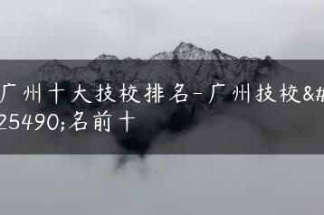 广州十大技校排名-广州技校排名前十-广东技校排名网