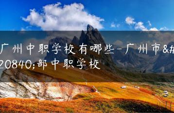 广州中职学校有哪些-广州市全部中职学校-广东技校排名网